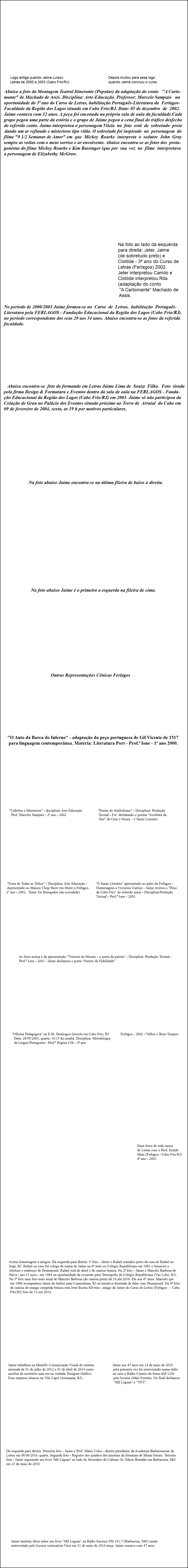 &nbsp;Logo antiga quando Jaime cursou Depois mudou para essa logo Letras de 2000 a 2003 (Cabo Frio/RJ) quando Jaime concluiu o curso Abaixo a foto da Montagem Teatral Itinerante (Popular) da adaptação do conto "A Carto- mante" de Machado de Assis. Disciplina: Arte-Educação. Professor: Marcelo Sampaio na oportunidade do 3ª ano do Curso de Letras, habilitação Português-Literatura da Ferlagos- Faculdade da Região dos Lagos situado em Cabo Frio/RJ. Data: 05 de dezembro de 2002. Jaime contava com 32 anos. A peça foi encenada na própria sala de aula da faculdade.Cada grupo pegou uma parte da estória e o grupo de Jaime pegou a cena final do tráfico desfecho do referido conto. Jaime interpretou o personagem Vilela na foto está de sobretudo preto dando um ar refinado e misterioso tipo vilão. O sobretudo foi inspirado no personagem do filme "9 1/2 Semanas de Amor" em que Mickey Rourke interpreta o sedutor John Gray sempre as voltas com o meio sorriso e ar envolvente. Abaixo encontra-se as fotos dos prota- gonistas do filme Mickey Rourke e Kim Bassinger (que por sua vez no filme interpretava a personagem de Elizabethy McGraw. Na foto ao lado da esquerda para direita: Jeter, Jaime (de sobretudo preto) e Clotilde - 3ª ano do Curso de Letras (Ferlagos) 2002. Jeter interpretou Camilo e Clotilde interpretou Rita (adaptação do conto "A Cartomante" Machado de Assis. No período de 2000/2003 Jaime formou-se no Curso de Letras, habilitação Português- Literatura pela FERLAGOS - Fundação Educacional da Região dos Lagos (Cabo Frio/RJ). no período correspondente dos seus 29 aos 34 anos. Abaixo encontra-se as fotos da referida faculdade. Abaixo encontra-se foto do formando em Letras Jaime Lima de Souza Filho. Foto tirada pela firma Design & Formatura e Eventos dentro da sala de aula na FERLAGOS - Funda- ção Educacional da Região dos Lagos (Cabo Frio/RJ) em 2003. Jaime só não participou da Colação de Grau no Palácio dos Eventos situado próximo ao Trevo de Arraial do Cabo em 09 de fevereiro de 2004, sexta, as 19 h por motivos particulares. Na foto abaixo Jaime encontra-se na última fileira de baixo a direita. Na foto abaixo Jaime é o primeiro a esquerda na fileira de cima. Outras Representações Cênicas Ferlagos "O Auto da Barca do Inferno" - adaptação da peça portuguesa de Gil Vicente de 1517 para linguagem contemporânea. Matéria: Literatura Port - Prof.ª Ione - 1ª ano 2000. "Cafetões e Meretrizes" - disciplina: Arte Educação "Poetas do Simbolismo" - Disciplina: Produção Prof. Marcelo Sampaio - 2ª ano - 2002 Textual - Foi declamado o poema "Acrobata da Dor" de Cruz e Souza. - I Sarau Literário "Festa de Todas as Tribos" - Disciplina: Arte Educação - "II Sarau Literário" apresentado no pátio da Ferlagos - Apresentado no Maison Chop Show em frente a Ferlagos Homenagem a Victorino Carriço - Jaime recitou o "Hino 2º ano - 2002. Tema: Os Renegados (da sociedade) de Cabo Frio" do referido autor - Disciplina:Produção Textual - Prof.ª Ione - 2003. As fotos acima é da apresentação "Vinicius de Moraes - o poeta da paixão" - Disciplina: Produção Textual - Prof.ª Ione - 2003 - Jaime declamou o poeta "Soneto da Fidelidade" "Oficina Pedagógica" na E.M. Domingos Gouvêa em Cabo Frio, RJ Ferlagos - 2002 - Velhos e Bons Tempos Data: 28/05/2003, quarta, 10:15 da manhã. Disciplina: Metodologia da Língua Portuguesa - Prof.ª Regina Céli - 4ª ano Duas fotos de toda turma de Letras com o Prof. Eraldo Maia (Ferlagos - Cabo Frio/RJ) 4ª ano - 2003. Acima homenagem a amigos. Da esquerda para direita: 1ª foto - Jaime e Rafael sentados perto da casa de Rafael no Irajá, RJ. Rafael no caso foi colega de turma de Jaime na 6ª série no Colégio Republicano em 1983 e forneceu o telefone e endereço de Drummond. Rafael está de short e de camisa branca. Na 2ª foto - Jaime e Marcelo Barbosa de Paiva - aos 13 anos - em 1984 na oportunidade da excursão para Teresópolis do Colégio Republicano (Vaz Lobo, RJ). Na 3ª foto uma foto mais atual de Marcelo Barbosa (de camisa preta) de 18.abr.2016. Ele aos 47 anos. Marcelo que em 1986 acompanhou Jaime de ônibus para Copacabana, RJ na tentativa frustrada de falar com Drummond. Na 4ª foto: de camisa de manga comprida branca está Jeter Rocha Silveira - amigo de Jaime do Curso de Letras (Ferlagos - Cabo Frio/RJ) foto de 13.out.2014. Jaime trabalhou na Identific Comunicação Visual de carteira Jaime aos 47 anos em 24 de maio de 2016 assinada de 01 de julho de 2012 a 01 de abril de 2014 como pela primeira vez foi entrevistado numa rádio auxiliar de escritório mas era na verdade Designer Gráfico. no caso a Rádio Correio da Serra AM 1230 Essa empresa situa-se na Vila Capri (Araruama, RJ). pelo locutor Odair Ferreira. No final declamou "Mil Léguas" e "TNT". Da esquerda para direita. Primeira foto - Jaime e Prof. Mário Celso - diretor presidente da Academia Barbacenense de Letras em 08/06/2016, quarta. Segunda foto - Registro dos quadros dos imortais da literatura de Minas Gerais. Terceira foto - Jaime segurando seu livro 'Mil Léguas" ao lado do Secretário de Cultura- Sr. Edson Brandão em Barbacena, MG em 23 de maio de 2016. Jaime também falou sobre seu livro "Mil Léguas" na Rádio Sucesso FM 101,7 (Barbacena, MG) sendo entrevistado pelo locutor noticiarista Vitor em 31 de maio de 2016 terça. Jaime contava com 47 anos. 